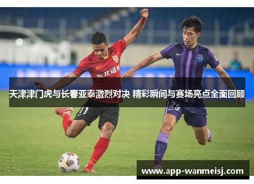 天津津门虎与长春亚泰激烈对决 精彩瞬间与赛场亮点全面回顾