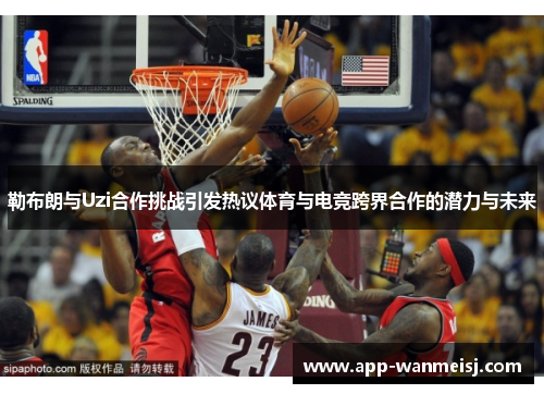 勒布朗与Uzi合作挑战引发热议体育与电竞跨界合作的潜力与未来