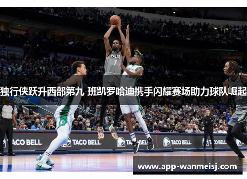 独行侠跃升西部第九 班凯罗哈迪携手闪耀赛场助力球队崛起