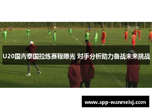 U20国青泰国拉练赛程曝光 对手分析助力备战未来挑战
