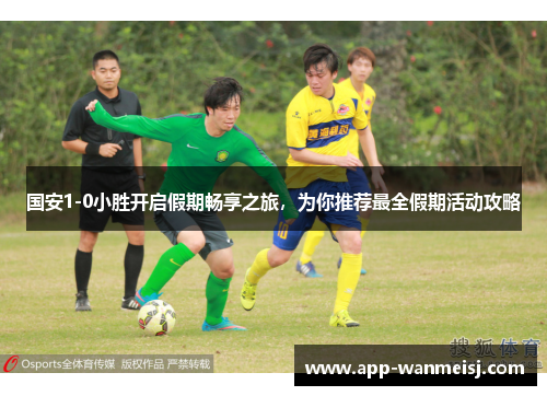 国安1-0小胜开启假期畅享之旅，为你推荐最全假期活动攻略