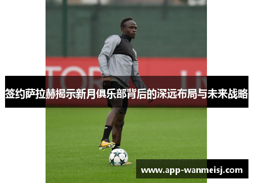 签约萨拉赫揭示新月俱乐部背后的深远布局与未来战略