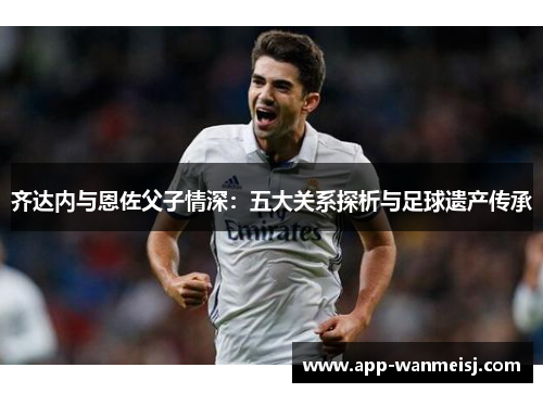 齐达内与恩佐父子情深：五大关系探析与足球遗产传承
